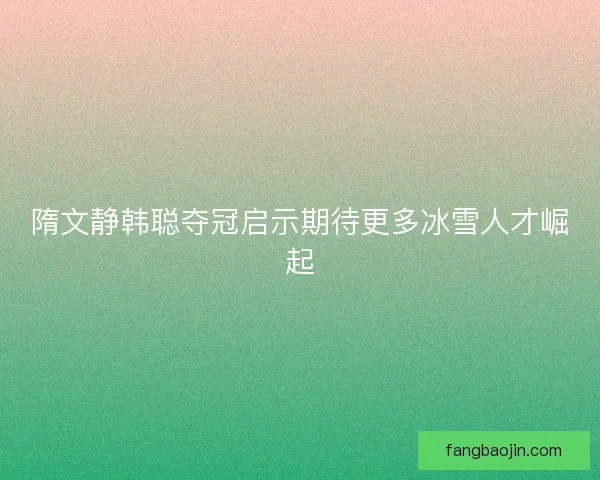 隋文静韩聪夺冠启示期待更多冰雪人才崛起