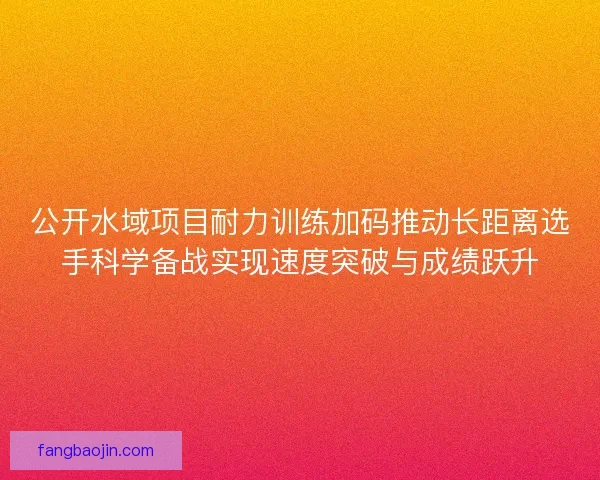 公开水域项目耐力训练加码推动长距离选手科学备战实现速度突破与成绩跃升